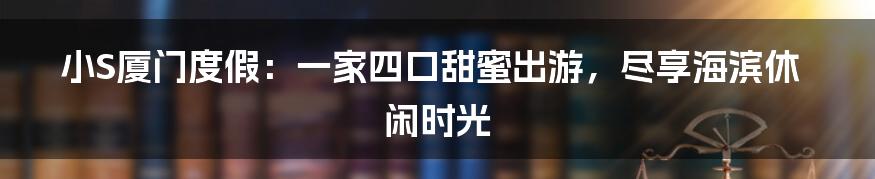 小S厦门度假：一家四口甜蜜出游，尽享海滨休闲时光