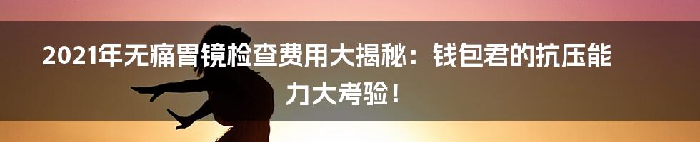 2021年无痛胃镜检查费用大揭秘:钱包君的抗压能力大考验!