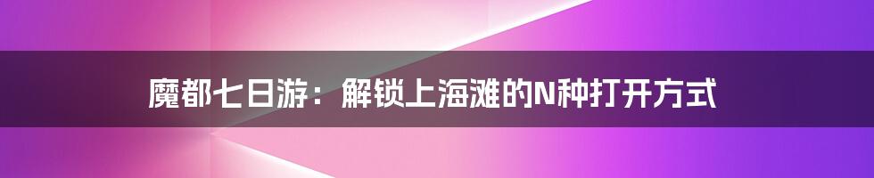 魔都七日游:解锁上海滩的N种打开方式