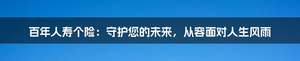 百年人寿个险:守护您的未来,从容面对人生风雨