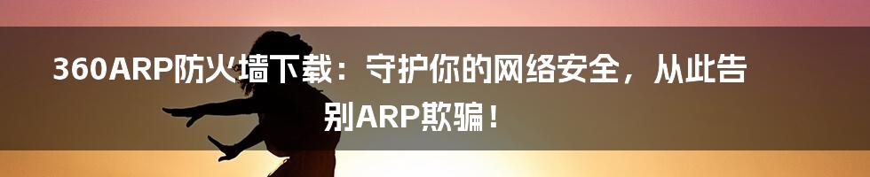 360ARP防火墙下载：守护你的网络安全，从此告别ARP欺骗！