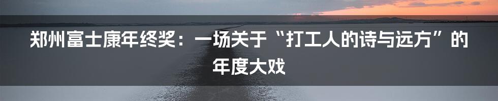 郑州富士康年终奖:一场关于“打工人的诗与远方”的年度大戏