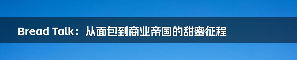 Bread Talk:从面包到商业帝国的甜蜜征程