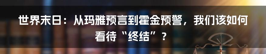 世界末日:从玛雅预言到霍金预警,我们该如何看待“终结”?