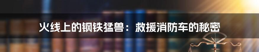 火线上的钢铁猛兽：救援消防车的秘密