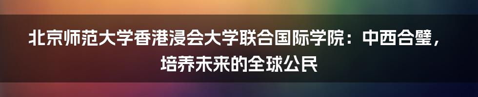 北京师范大学香港浸会大学联合国际学院:中西合璧,培养未来的全球公民
