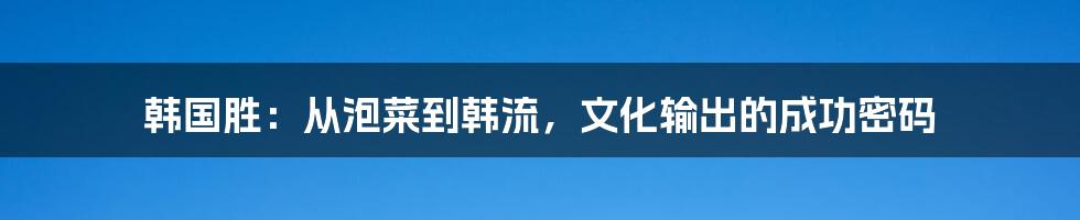 韩国胜:从泡菜到韩流,文化输出的成功密码