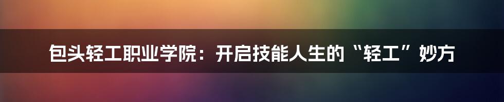 包头轻工职业学院:开启技能人生的“轻工”妙方