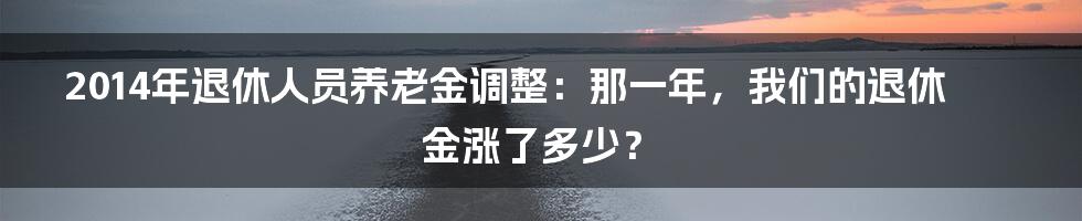 2014年退休人员养老金调整:那一年,我们的退休金涨了多少?