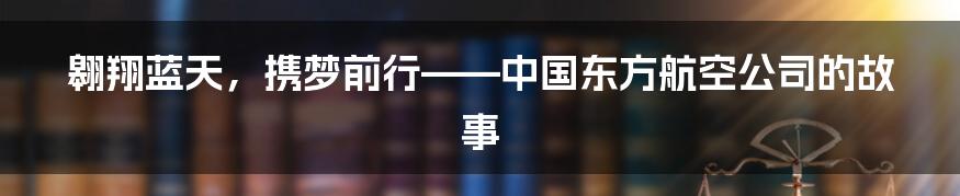 翱翔蓝天，携梦前行——中国东方航空公司的故事