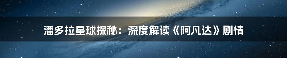 潘多拉星球探秘：深度解读《阿凡达》剧情