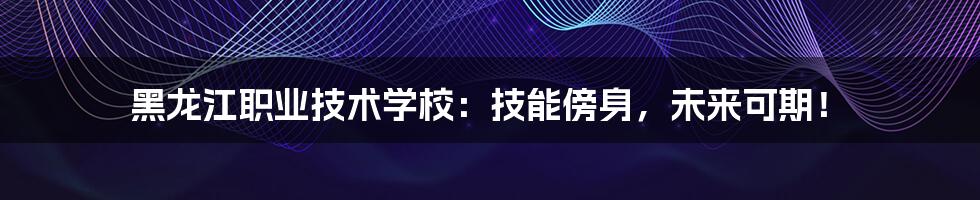 黑龙江职业技术学校:技能傍身,未来可期!