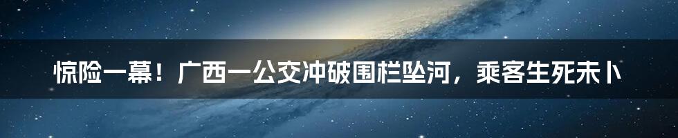 惊险一幕！广西一公交冲破围栏坠河，乘客生死未卜