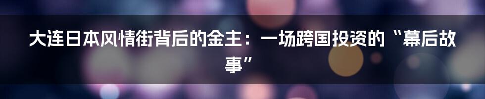 大连日本风情街背后的金主:一场跨国投资的“幕后故事”
