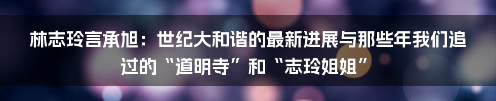 林志玲言承旭:世纪大和谐的最新进展与那些年我们追过的“道明寺”和“志玲姐姐”