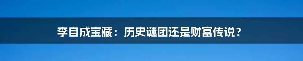 李自成宝藏:历史谜团还是财富传说?