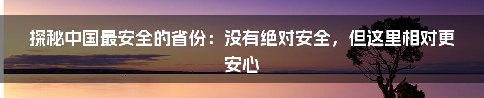探秘中国最安全的省份:没有绝对安全,但这里相对更安心
