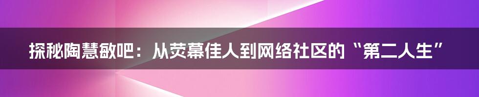 探秘陶慧敏吧：从荧幕佳人到网络社区的“第二人生”