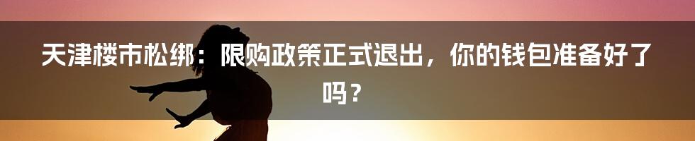 天津楼市松绑:限购政策正式退出,你的钱包准备好了吗?