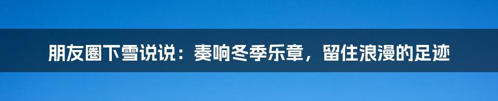 朋友圈下雪说说:奏响冬季乐章,留住浪漫的足迹