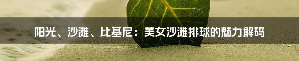 阳光、沙滩、比基尼:美女沙滩排球的魅力解码
