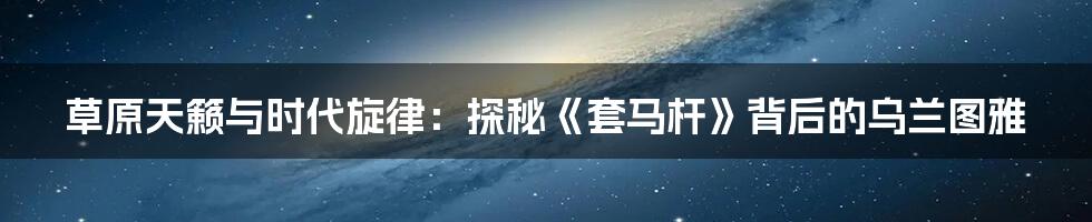 草原天籁与时代旋律：探秘《套马杆》背后的乌兰图雅
