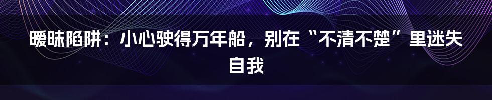 暧昧陷阱：小心驶得万年船，别在“不清不楚”里迷失自我