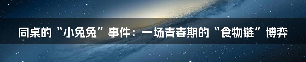 同桌的“小兔兔”事件:一场青春期的“食物链”博弈