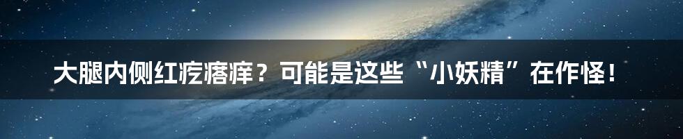 大腿内侧红疙瘩痒?可能是这些“小妖精”在作怪!