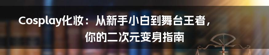 Cosplay化妆:从新手小白到舞台王者,你的二次元变身指南