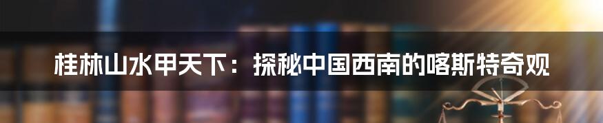 桂林山水甲天下:探秘中国西南的喀斯特奇观