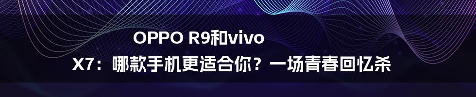 OPPO R9和vivo X7:哪款手机更适合你?一场青春回忆杀