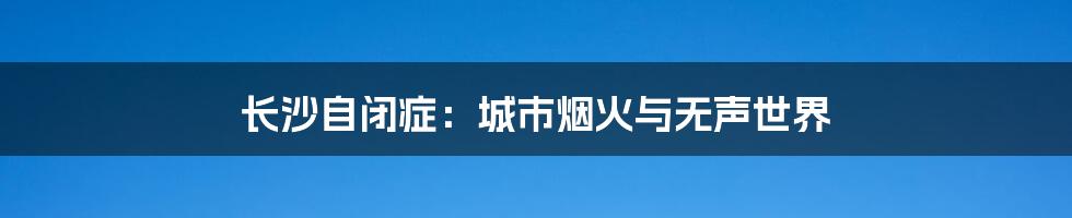 长沙自闭症:城市烟火与无声世界