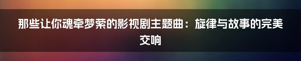 那些让你魂牵梦萦的影视剧主题曲：旋律与故事的完美交响