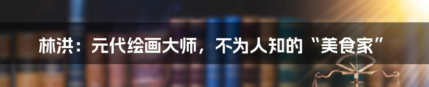 林洪：元代绘画大师，不为人知的“美食家”
