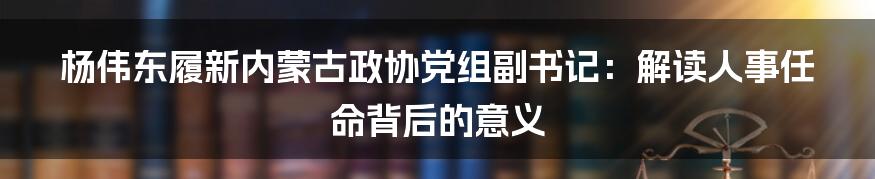 杨伟东履新内蒙古政协党组副书记：解读人事任命背后的意义