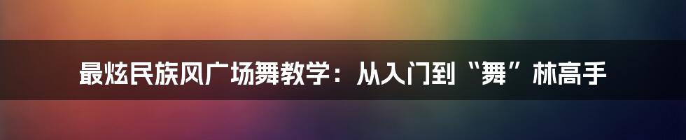 最炫民族风广场舞教学:从入门到“舞”林高手