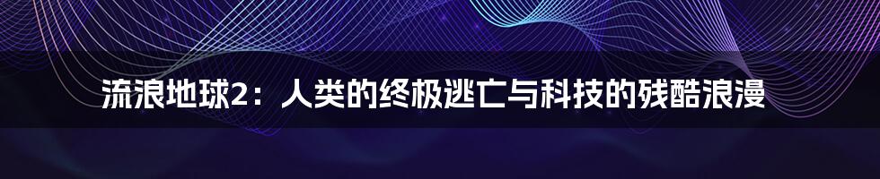 流浪地球2：人类的终极逃亡与科技的残酷浪漫