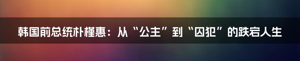 韩国前总统朴槿惠：从“公主”到“囚犯”的跌宕人生