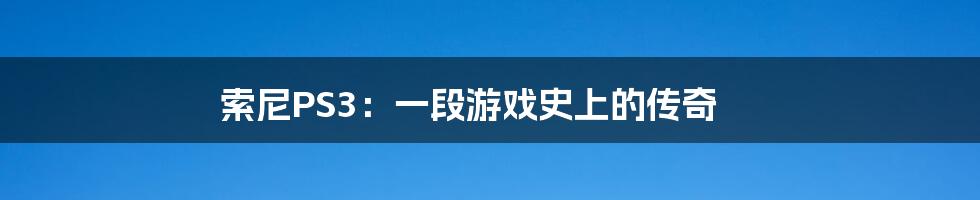 索尼PS3:一段游戏史上的传奇