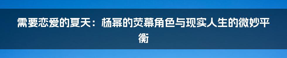 需要恋爱的夏天：杨幂的荧幕角色与现实人生的微妙平衡