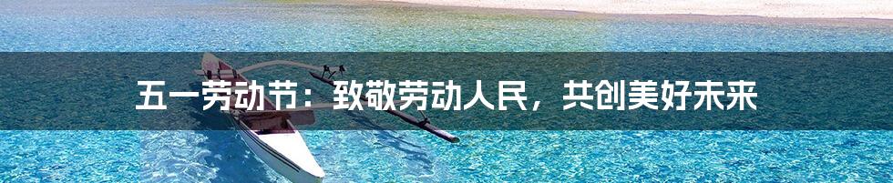 五一劳动节:致敬劳动人民,共创美好未来