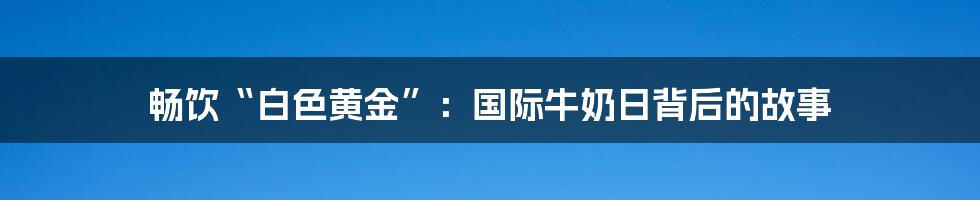 畅饮“白色黄金”：国际牛奶日背后的故事