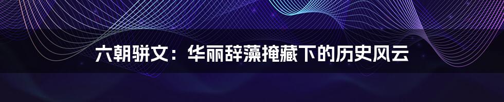 六朝骈文:华丽辞藻掩藏下的历史风云