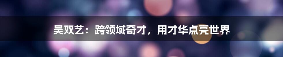 吴双艺：跨领域奇才，用才华点亮世界