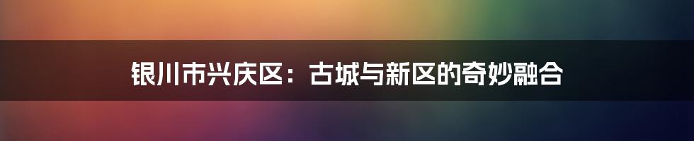 银川市兴庆区：古城与新区的奇妙融合