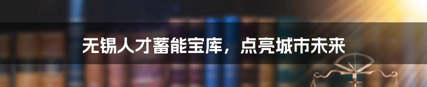 无锡人才蓄能宝库，点亮城市未来