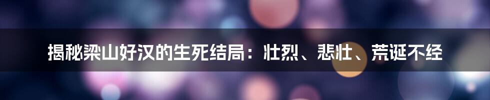揭秘梁山好汉的生死结局：壮烈、悲壮、荒诞不经