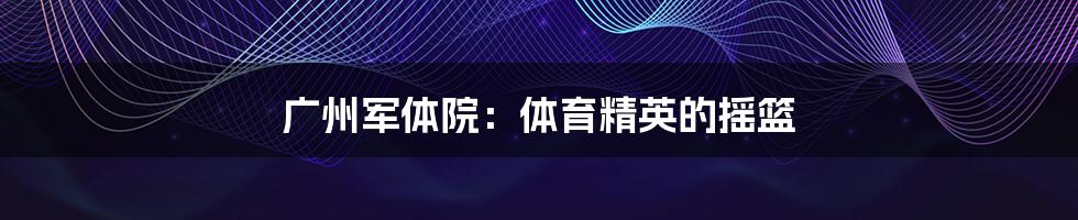 广州军体院:体育精英的摇篮