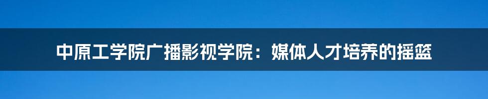 中原工学院广播影视学院：媒体人才培养的摇篮